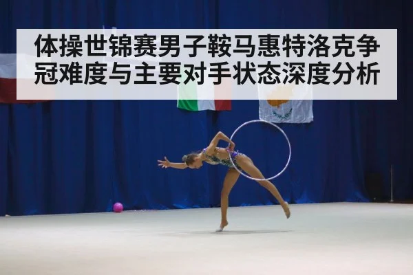 体操世锦赛男子鞍马惠特洛克争冠难度与主要对手状态深度分析
