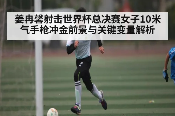 姜冉馨射击世界杯总决赛女子10米气手枪冲金前景与关键变量解析
